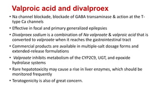 Valproic acid and divalproex
• Na channel blockade, blockade of GABA transaminase & action at the T-
type Ca channels
• Effective in focal and primary generalized epilepsies
• Divalproex sodium is a combination of Na valproate & valproic acid that is
converted to valproate when it reaches the gastrointestinal tract
• Commercial products are available in multiple-salt dosage forms and
extended-release formulations
• Valproate inhibits metabolism of the CYP2C9, UGT, and epoxide
hydrolase systems
• Rare hepatotoxicity may cause a rise in liver enzymes, which should be
monitored frequently
• Teratogenicity is also of great concern.
 