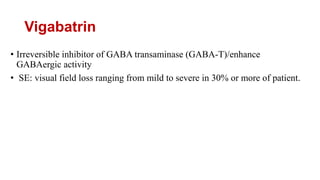 Vigabatrin
• Irreversible inhibitor of GABA transaminase (GABA-T)/enhance
GABAergic activity
• SE: visual field loss ranging from mild to severe in 30% or more of patient.
 