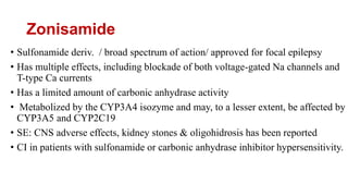 Zonisamide
• Sulfonamide deriv. / broad spectrum of action/ approved for focal epilepsy
• Has multiple effects, including blockade of both voltage-gated Na channels and
T-type Ca currents
• Has a limited amount of carbonic anhydrase activity
• Metabolized by the CYP3A4 isozyme and may, to a lesser extent, be affected by
CYP3A5 and CYP2C19
• SE: CNS adverse effects, kidney stones & oligohidrosis has been reported
• CI in patients with sulfonamide or carbonic anhydrase inhibitor hypersensitivity.
 