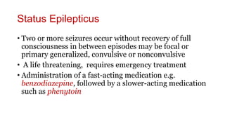 Status Epilepticus
• Two or more seizures occur without recovery of full
consciousness in between episodes may be focal or
primary generalized, convulsive or nonconvulsive
• A life threatening, requires emergency treatment
• Administration of a fast-acting medication e.g.
benzodiazepine, followed by a slower-acting medication
such as phenytoin
 