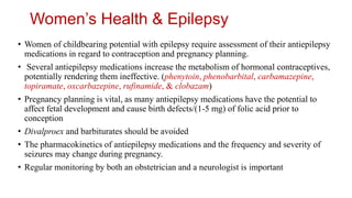 Women’s Health & Epilepsy
• Women of childbearing potential with epilepsy require assessment of their antiepilepsy
medications in regard to contraception and pregnancy planning.
• Several antiepilepsy medications increase the metabolism of hormonal contraceptives,
potentially rendering them ineffective. (phenytoin, phenobarbital, carbamazepine,
topiramate, oxcarbazepine, rufinamide, & clobazam)
• Pregnancy planning is vital, as many antiepilepsy medications have the potential to
affect fetal development and cause birth defects/(1-5 mg) of folic acid prior to
conception
• Divalproex and barbiturates should be avoided
• The pharmacokinetics of antiepilepsy medications and the frequency and severity of
seizures may change during pregnancy.
• Regular monitoring by both an obstetrician and a neurologist is important
 