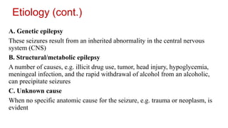 Etiology (cont.)
A. Genetic epilepsy
These seizures result from an inherited abnormality in the central nervous
system (CNS)
B. Structural/metabolic epilepsy
A number of causes, e.g. illicit drug use, tumor, head injury, hypoglycemia,
meningeal infection, and the rapid withdrawal of alcohol from an alcoholic,
can precipitate seizures
C. Unknown cause
When no specific anatomic cause for the seizure, e.g. trauma or neoplasm, is
evident
 