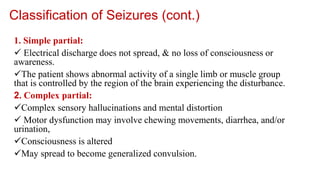 Classification of Seizures (cont.)
1. Simple partial:
 Electrical discharge does not spread, & no loss of consciousness or
awareness.
The patient shows abnormal activity of a single limb or muscle group
that is controlled by the region of the brain experiencing the disturbance.
2. Complex partial:
Complex sensory hallucinations and mental distortion
 Motor dysfunction may involve chewing movements, diarrhea, and/or
urination,
Consciousness is altered
May spread to become generalized convulsion.
 