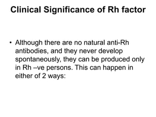 Clinical Significance of Rh factor
• Although there are no natural anti-Rh
antibodies, and they never develop
spontaneously, they can be produced only
in Rh –ve persons. This can happen in
either of 2 ways:
 