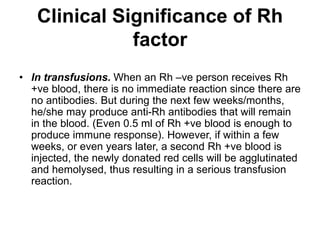 • In transfusions. When an Rh –ve person receives Rh
+ve blood, there is no immediate reaction since there are
no antibodies. But during the next few weeks/months,
he/she may produce anti-Rh antibodies that will remain
in the blood. (Even 0.5 ml of Rh +ve blood is enough to
produce immune response). However, if within a few
weeks, or even years later, a second Rh +ve blood is
injected, the newly donated red cells will be agglutinated
and hemolysed, thus resulting in a serious transfusion
reaction.
Clinical Significance of Rh
factor
 