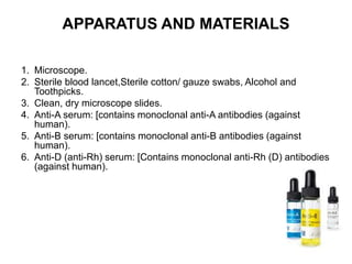 APPARATUS AND MATERIALS
1. Microscope.
2. Sterile blood lancet,Sterile cotton/ gauze swabs, Alcohol and
Toothpicks.
3. Clean, dry microscope slides.
4. Anti-A serum: [contains monoclonal anti-A antibodies (against
human).
5. Anti-B serum: [contains monoclonal anti-B antibodies (against
human).
6. Anti-D (anti-Rh) serum: [Contains monoclonal anti-Rh (D) antibodies
(against human).
 