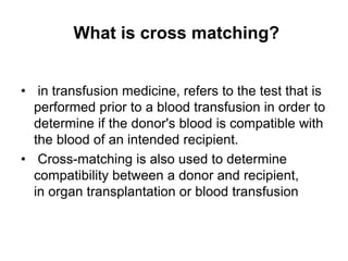 What is cross matching?
• in transfusion medicine, refers to the test that is
performed prior to a blood transfusion in order to
determine if the donor's blood is compatible with
the blood of an intended recipient.
• Cross-matching is also used to determine
compatibility between a donor and recipient,
in organ transplantation or blood transfusion
 