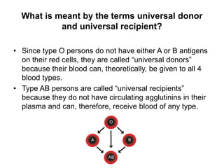 What is meant by the terms universal donor
and universal recipient?
• Since type O persons do not have either A or B antigens
on their red cells, they are called “universal donors”
because their blood can, theoretically, be given to all 4
blood types.
• Type AB persons are called “universal recipients”
because they do not have circulating agglutinins in their
plasma and can, therefore, receive blood of any type.
 