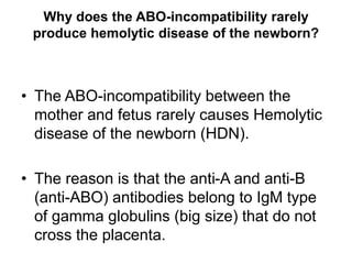 Why does the ABO-incompatibility rarely
produce hemolytic disease of the newborn?
• The ABO-incompatibility between the
mother and fetus rarely causes Hemolytic
disease of the newborn (HDN).
• The reason is that the anti-A and anti-B
(anti-ABO) antibodies belong to IgM type
of gamma globulins (big size) that do not
cross the placenta.
 