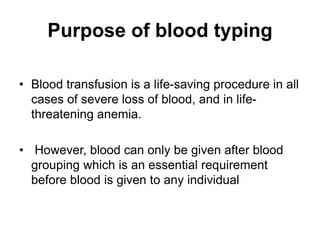 Purpose of blood typing
• Blood transfusion is a life-saving procedure in all
cases of severe loss of blood, and in life-
threatening anemia.
• However, blood can only be given after blood
grouping which is an essential requirement
before blood is given to any individual
 
