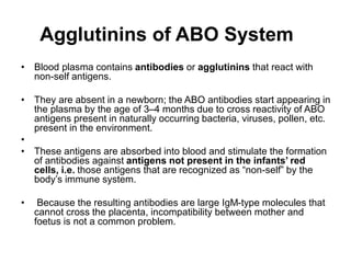 Agglutinins of ABO System
• Blood plasma contains antibodies or agglutinins that react with
non-self antigens.
• They are absent in a newborn; the ABO antibodies start appearing in
the plasma by the age of 3–4 months due to cross reactivity of ABO
antigens present in naturally occurring bacteria, viruses, pollen, etc.
present in the environment.
•
• These antigens are absorbed into blood and stimulate the formation
of antibodies against antigens not present in the infants’ red
cells, i.e. those antigens that are recognized as “non-self” by the
body’s immune system.
• Because the resulting antibodies are large IgM-type molecules that
cannot cross the placenta, incompatibility between mother and
foetus is not a common problem.
 