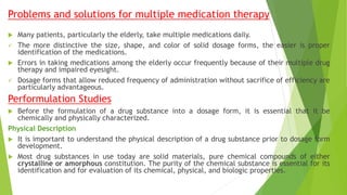 Problems and solutions for multiple medication therapy
 Many patients, particularly the elderly, take multiple medications daily.
 The more distinctive the size, shape, and color of solid dosage forms, the easier is proper
identification of the medications.
 Errors in taking medications among the elderly occur frequently because of their multiple drug
therapy and impaired eyesight.
 Dosage forms that allow reduced frequency of administration without sacrifice of efficiency are
particularly advantageous.
Performulation Studies
 Before the formulation of a drug substance into a dosage form, it is essential that it be
chemically and physically characterized.
Physical Description
 It is important to understand the physical description of a drug substance prior to dosage form
development.
 Most drug substances in use today are solid materials, pure chemical compounds of either
crystalline or amorphous constitution. The purity of the chemical substance is essential for its
identification and for evaluation of its chemical, physical, and biologic properties.
 