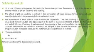 Solubility and pH
 pH is one of the most important factors in the formulation process. Two areas of critical importance
are the effects of pH on solubility and stability.
 The effect of pH on solubility is critical in the formulation of liquid dosage forms, from oral and
topical solutions to intravenous solutions and admixtures.
 The solubility of a weak acid or base is often pH dependent. The total quantity of a monoprotic
weak acid (HA) in solution at a speciﬁc pH is the sum of the concentrations of both the free acid
and salt (A−) forms. If excess drug is present, the quantity of free acid in solution is maximized and
constant because of its saturation solubility. As the pH of the solution increases, the quantity of
drug in solution increases because the water-soluble ionizable salt is formed.
 The expression is
ka
 HA ↔ H+ + A–
Where ka is the is the dissociation constant.
 