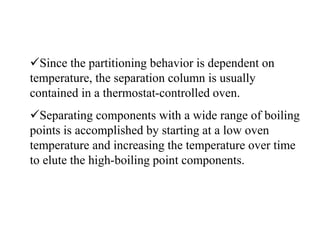 Since the partitioning behavior is dependent on
temperature, the separation column is usually
contained in a thermostat-controlled oven.
Separating components with a wide range of boiling
points is accomplished by starting at a low oven
temperature and increasing the temperature over time
to elute the high-boiling point components.
 