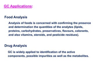Food Analysis
Analysis of foods is concerned with confirming the presence
and determination the quantities of the analytes (lipids,
proteins, carbohydrates, preservatives, flavours, colorants,
and also vitamins, steroids, and pesticide residues).
Drug Analysis
GC is widely applied to identification of the active
components, possible impurities as well as the metabolites.
GC Applications:
 