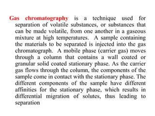 Gas chromatography is a technique used for
separation of volatile substances, or substances that
can be made volatile, from one another in a gaseous
mixture at high temperatures. A sample containing
the materials to be separated is injected into the gas
chromatograph. A mobile phase (carrier gas) moves
through a column that contains a wall coated or
granular solid coated stationary phase. As the carrier
gas flows through the column, the components of the
sample come in contact with the stationary phase. The
different components of the sample have different
affinities for the stationary phase, which results in
differential migration of solutes, thus leading to
separation
 