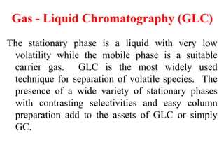Gas - Liquid Chromatography (GLC)
The stationary phase is a liquid with very low
volatility while the mobile phase is a suitable
carrier gas. GLC is the most widely used
technique for separation of volatile species. The
presence of a wide variety of stationary phases
with contrasting selectivities and easy column
preparation add to the assets of GLC or simply
GC.
 