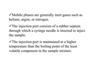 Mobile phases are generally inert gases such as
helium, argon, or nitrogen.
The injection port consists of a rubber septum
through which a syringe needle is inserted to inject
the sample.
The injection port is maintained at a higher
temperature than the boiling point of the least
volatile component in the sample mixture.
 