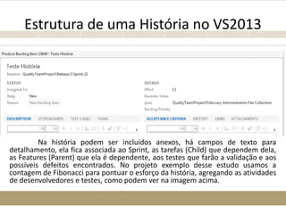 Estrutura de uma História no VS2013
Na história podem ser incluídos anexos, há campos de texto para
detalhamento, ela fica associada ao Sprint, as tarefas (Child) que dependem dela,
as Features (Parent) que ela é dependente, aos testes que farão a validação e aos
possíveis defeitos encontrados. No projeto exemplo desse estudo usamos a
contagem de Fibonacci para pontuar o esforço da história, agregando as atividades
de desenvolvedores e testes, como podem ver na imagem acima.
 
