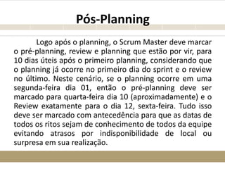 Pós-Planning
Logo após o planning, o Scrum Master deve marcar
o pré-planning, review e planning que estão por vir, para
10 dias úteis após o primeiro planning, considerando que
o planning já ocorre no primeiro dia do sprint e o review
no último. Neste cenário, se o planning ocorre em uma
segunda-feira dia 01, então o pré-planning deve ser
marcado para quarta-feira dia 10 (aproximadamente) e o
Review exatamente para o dia 12, sexta-feira. Tudo isso
deve ser marcado com antecedência para que as datas de
todos os ritos sejam de conhecimento de todos da equipe
evitando atrasos por indisponibilidade de local ou
surpresa em sua realização.
 