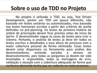 Sobre o uso de TDD no Projeto
No projeto é utilizado o TDD, ou seja, Test Driven
Development, porém um TDD um pouco diferente, não
baseado em testes unitários ou automatizados, mas baseado
nos testes funcionais escritos a partir dos critérios de aceite
definidos no pré-planning. Os testes da primeira história da
ordem de priorização devem ficar prontos antes do início do
Sprint. O desenvolvedor segue os casos de testes para criar o
sistema. Portanto, o analista de testes já deve ter todos os
testes escritos e detalhados a essa altura do processo com a
maior cobertura possível de forma otimizada. Esses testes
devem estar disponíveis na ferramenta para análise dos
desenvolvedores, evitando paradas e atrasos no
desenvolvimento, pois todas as perguntas já devem ter sido
levantadas e respondidas, todas as mensagens de erro,
validação e exceção com a cobertura adequada de forma que
nenhuma demanda tenha que ser coberta no meio processo.
 