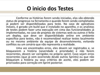O inicio dos Testes
Conforme as histórias forem sendo iniciadas, elas vão obtendo
status de progresso na ferramenta e quando forem sendo completadas
já podem ser disponibilizadas para teste. No caso de aplicativos
móveis, é gerado um build que é instalado no aparelho, e os analistas
de testes podem fazer uma execução em cima das funcionalidades já
implementadas, no caso de projetos de sistemas web ou outros é feito
um deploy, que deve ser disponibilidado online em ambiente
especifico para testes, não é recomendável realizar testes localmente
ou no mesmo ambiente da equipe de desenvolvimento, evitando
conflitos ou um cenário que não representa a realidade.
Uma vez encontrados erros, eles devem ser registrados e, se
bloquearem a história (severidade e prioridade) e não forem
recorrentes, devem ser corrigidos no próprio sprint. Caso sejam erros
recorrentes (que já vem ocorrendo desde outros Sprints) ou que não
bloqueiam a história ou seus critérios de aceite, eles podem ser
priorizados para correção em Sprint posterior.
 