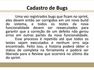 Cadastro de Bugs
Uma vez registrados bugs que ficam no sprint,
eles devem então ser corrigidos em um novo build
do sistema, e todos os testes da nova
funcionalidade devem ser reexecutados para
garantir que a correção de um defeito não gerou
erros em outras partes da nova funcionalidade.
Esse processo é repetido até que todos os
testes sejam executados e nenhum erro seja
encontrado. Feito isso, a história poderá obter o
status de completa na ferramenta e poderá ser
liberada para o Review que ocorrerá no último dia
do sprint.
 