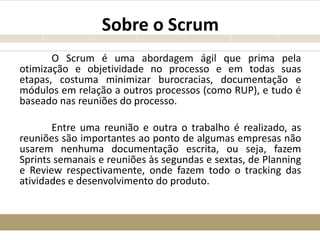Sobre o Scrum
O Scrum é uma abordagem ágil que prima pela
otimização e objetividade no processo e em todas suas
etapas, costuma minimizar burocracias, documentação e
módulos em relação a outros processos (como RUP), e tudo é
baseado nas reuniões do processo.
Entre uma reunião e outra o trabalho é realizado, as
reuniões são importantes ao ponto de algumas empresas não
usarem nenhuma documentação escrita, ou seja, fazem
Sprints semanais e reuniões às segundas e sextas, de Planning
e Review respectivamente, onde fazem todo o tracking das
atividades e desenvolvimento do produto.
 