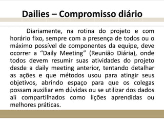 Dailies – Compromisso diário
Diariamente, na rotina do projeto e com
horário fixo, sempre com a presença de todos ou o
máximo possível de componentes da equipe, deve
ocorrer a “Daily Meeting” (Reunião Diária), onde
todos devem resumir suas atividades do projeto
desde a daily meeting anterior, tentando detalhar
as ações e que métodos usou para atingir seus
objetivos, abrindo espaço para que os colegas
possam auxiliar em dúvidas ou se utilizar dos dados
ali compartilhados como lições aprendidas ou
melhores práticas.
 