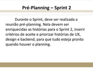 Pré-Planning – Sprint 2
Durante o Sprint, deve ser realizada a
reunião pré-planning. Nela devem ser
enriquecidas as histórias para o Sprint 2, inserir
critérios de aceite e priorizar histórias de UX,
design e backend; para que tudo esteja pronto
quando houver o planning.
 