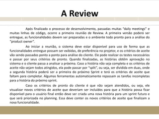 A Review
Após finalizado o processo de desenvolvimento, passadas muitas “daily meetings” e
muitas linhas de código, ocorre a primeira reunião de Review. A primeira versão poderá ser
entregue, as funcionalidades devem ser preparadas e o ambiente todo pronto para a análise do
“product owner”.
Ao iniciar a reunião, o sistema deve estar disponível para uso de forma que as
funcionalidades entregue possam ser exibidas, de preferência no projetor, e os critérios de aceite
vão sendo passados ponto a ponto para análise do cliente. Ele pode realizar os testes necessários
e passar por seus critérios de pronto. Quando finalizadas, as histórias obtêm aprovação no
sistema e o cliente passa a analisar a próxima. Caso a história não seja completa e os critérios de
aceite não sejam todos atingidos, ela pode passar por “split”, ou seja, ser dividida em duas, onde
a segunda história poderá ser a primeira do próximo Sprint e terá os critérios de aceite que
faltam para completar. Algumas ferramentas automaticamente repassam as tarefas incompletas
para a história do próximo sprint.
Caso os critérios de pronto do cliente é que não sejam atendidos, ou seja, ele
visualizar novos critérios de aceite que deveriam ser incluídos para que a história possa ficar
disponível para o usuário final então deve ser criada uma nova história para um sprint futuro e
que será priorizada no planning. Essa deve conter os novos critérios de aceite que finalizam a
nova funcionalidade.
 