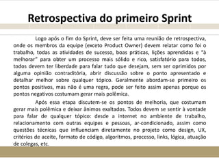 Retrospectiva do primeiro Sprint
Logo após o fim do Sprint, deve ser feita uma reunião de retrospectiva,
onde os membros da equipe (exceto Product Owner) devem relatar como foi o
trabalho, todas as atividades de sucesso, boas práticas, lições aprendidas e “à
melhorar” para obter um processo mais sólido e rico, satisfatório para todos,
todos devem ter liberdade para falar tudo que desejam, sem ser oprimidos por
alguma opinião contraditória, abrir discussão sobre o ponto apresentado e
detalhar melhor sobre qualquer tópico. Geralmente abordam-se primeiro os
pontos positivos, mas não é uma regra, pode ser feito assim apenas porque os
pontos negativos costumam gerar mais polêmica.
Após essa etapa discutem-se os pontos de melhoria, que costumam
gerar mais polêmica e deixar ânimos exaltados. Todos devem se sentir à vontade
para falar de qualquer tópico: desde a internet no ambiente de trabalho,
relacionamento com outras equipes e pessoas, ar-condicionado, assim como
questões técnicas que influenciam diretamente no projeto como design, UX,
critérios de aceite, formato de código, algoritmos, processo, links, lógica, atuação
de colegas, etc.
 
