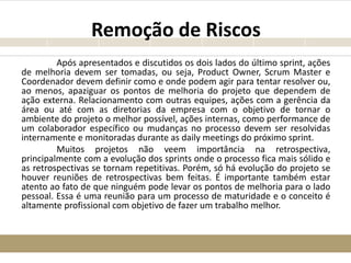 Remoção de Riscos
Após apresentados e discutidos os dois lados do último sprint, ações
de melhoria devem ser tomadas, ou seja, Product Owner, Scrum Master e
Coordenador devem definir como e onde podem agir para tentar resolver ou,
ao menos, apaziguar os pontos de melhoria do projeto que dependem de
ação externa. Relacionamento com outras equipes, ações com a gerência da
área ou até com as diretorias da empresa com o objetivo de tornar o
ambiente do projeto o melhor possível, ações internas, como performance de
um colaborador específico ou mudanças no processo devem ser resolvidas
internamente e monitoradas durante as daily meetings do próximo sprint.
Muitos projetos não veem importância na retrospectiva,
principalmente com a evolução dos sprints onde o processo fica mais sólido e
as retrospectivas se tornam repetitivas. Porém, só há evolução do projeto se
houver reuniões de retrospectivas bem feitas. É importante também estar
atento ao fato de que ninguém pode levar os pontos de melhoria para o lado
pessoal. Essa é uma reunião para um processo de maturidade e o conceito é
altamente profissional com objetivo de fazer um trabalho melhor.
 