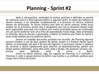Planning - Sprint #2
Após a retrospectiva, analisados os pontos positivos e definidos os pontos
de melhoria, ocorre o Planning para definir o segundo sprint. As ações de melhoria já
devem começar a ser adotadas imediatamente, e o processo se reinicia, histórias
devem ser priorizadas. Se houve história com split no sprint anterior, então essas
podem ser as primeiras, porém não é obrigatório, por isso os branches devem estar
bem organizados para que uma história com menor prioridade possa ser continuada
em um sprint posterior sem uma linha de aprendizado muito longa. Após priorizadas
as histórias, deve-se discutir a pontuação, e definir as histórias que ficam no Sprint e
quais serão adiadas para os próximos sprints.
Devem ser evitadas discussões paralelas nas reuniões. No Planning algumas
pessoas tendem a sair do foco, gostam de opinar, porém é o Product Owner quem
define, as prioridades são dele e da área de negócios. É necessário manter o objetivo
de construir o Sprint rapidamente para retornar ao desenvolvimento, porém sem
deixar pontos indefinidos, como dito antes, todo o design, UX, backend, serviços, etc.,
precisa estar definido antes de iniciar o Sprint.
Como no Sprint anterior, logo em seguida do Planning, já é realizado o
Planning 2, onde a equipe técnica irá definir suas tarefas e as melhores práticas para
chegar aos critérios de aceite.
 