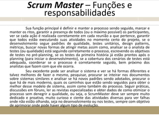 Scrum Master – Funções e
responsabilidades
Sua função principal é definir e manter o processo sendo seguido, marcar e
manter os ritos, garantir a presença de todos (ou o máximo possível) os participantes,
ver se cada ação é realizada corretamente em cada reunião a que pertence, garantir
que todos estão executando suas atividades no momento certo do projeto, se o
desenvolvimento segue padrões de qualidade, testes unitários, design patterns,
métricas, buscar novas formas de atingir metas assim como, analisar se o analista de
testes (ou qualidade) está seguindo corretamente o processo, escrevendo os objetivos
de testes no pré-planning, se os testes da primeira história já estão prontos após o
planning (para iniciar o desenvolvimento), se a cobertura dos cenários de testes está
adequada, coordenar se o processo é corretamente seguido, bem próximo dos
analistas que fazem com que ele ocorra.
Seu excedente pode ser analisar o sistema e ver se há formas diferentes e
talvez melhores de fazer o mesmo, pesquisar, procurar se inteirar nos documentos
sobre sistemas similares e analisar se há novos padrões sendo adotados, procurar o
que há de mais moderno, quais os caminhos que estão sendo seguidos para obter o
melhor desse modelo de sistema, assim como também do processo. Seguir práticas,
discussões em fóruns, ler as revistas especializadas e obter dados de como otimizar o
processo sem denegrir a qualidade, ou seja, o ScrumMaster deve ser sempre muito
dedicado e proativo, muito curioso e ciente das atividades diversas para ver falhas
onde não estão olhando, seja no desenvolvimento ou nos testes, sempre com objetivo
de aprimorar onde pode haver algum tipo de evolução.
 