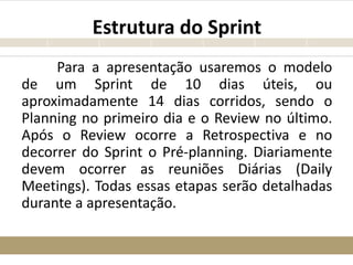 Estrutura do Sprint
Para a apresentação usaremos o modelo
de um Sprint de 10 dias úteis, ou
aproximadamente 14 dias corridos, sendo o
Planning no primeiro dia e o Review no último.
Após o Review ocorre a Retrospectiva e no
decorrer do Sprint o Pré-planning. Diariamente
devem ocorrer as reuniões Diárias (Daily
Meetings). Todas essas etapas serão detalhadas
durante a apresentação.
 