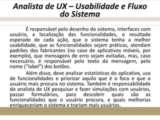Analista de UX – Usabilidade e Fluxo
do Sistema
É responsável pelo desenho do sistema, interfaces com
usuário, a localização das funcionalidades, o resultado
esperado de cada ação, que o sistema tenha a melhor
usabilidade, que as funcionalidades sejam práticas, atendam
padrões dos fabricantes (no caso de aplicativos móveis, por
exemplo), que mensagens de erro sejam evitadas, mas, caso
necessário, é responsável pelo texto da mensagem, pelo
nome (“label”) dos botões.
Além disso, deve analisar estatísticas do aplicativo, uso
de funcionalidades e priorizar aquilo que é o foco e que o
usuário mais procura no sistema. Também é responsabilidade
do analista de UX pesquisar e fazer simulações com usuários,
passar formulários, para descobrir quais são as
funcionalidades que o usuário procura, e quais melhorias
enriqueceriam o sistema e trariam mais usuários.
 