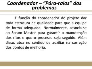 Coordenador – “Pára-raios” dos
problemas
É função do coordenador do projeto dar
toda estrutura de qualidade para que a equipe
de forma adequada. Normalmente, associa-se
ao Scrum Master para garantir a manutenção
dos ritos e que o processo seja seguido. Além
disso, atua no sentido de auxiliar na correção
dos pontos de melhoria.
 