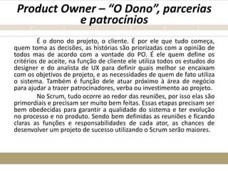 Product Owner – “O Dono”, parcerias
e patrocínios
É o dono do projeto, o cliente. É por ele que tudo começa,
quem toma as decisões, as histórias são priorizadas com a opinião de
todos mas de acordo com a vontade do PO. É ele quem define os
critérios de aceite, na função de cliente ele utiliza todos os estudos do
designer e do analista de UX para definir quais melhor se encaixam
com os objetivos de projeto, e as necessidades de quem de fato utiliza
o sistema. Também é função dele atuar próximo à área de negócio
para ajudar a trazer patrocinadores, verba ou investimento ao projeto.
No Scrum, tudo ocorre ao redor das reuniões, por isso elas são
primordiais e precisam ser muito bem feitas. Essas etapas precisam ser
bem obedecidas para garantir a qualidade do sistema e ter evolução
no processo e no produto. Sendo bem definidas as reuniões e ficando
claras as funções e responsabilidades de cada ator, as chances de
desenvolver um projeto de sucesso utilizando o Scrum serão maiores.
 