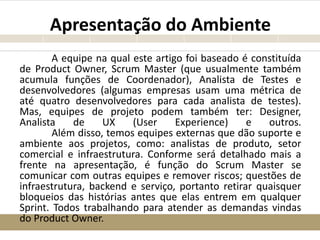 Apresentação do Ambiente
A equipe na qual este artigo foi baseado é constituída
de Product Owner, Scrum Master (que usualmente também
acumula funções de Coordenador), Analista de Testes e
desenvolvedores (algumas empresas usam uma métrica de
até quatro desenvolvedores para cada analista de testes).
Mas, equipes de projeto podem também ter: Designer,
Analista de UX (User Experience) e outros.
Além disso, temos equipes externas que dão suporte e
ambiente aos projetos, como: analistas de produto, setor
comercial e infraestrutura. Conforme será detalhado mais a
frente na apresentação, é função do Scrum Master se
comunicar com outras equipes e remover riscos; questões de
infraestrutura, backend e serviço, portanto retirar quaisquer
bloqueios das histórias antes que elas entrem em qualquer
Sprint. Todos trabalhando para atender as demandas vindas
do Product Owner.
 