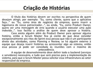 Criação de Histórias
O título das histórias devem ser escritos na perspectiva de quem
desejam atingir, por exemplo: “Eu, como cliente, quero que o aplicativo
faça…” ou “Eu, como área de negócios da empresa, quero inserir a
logomarca de nosso patrocinador…”, ou ainda, “Eu, como Product Owner,
quero ver uma mensagem de erro quando o usuário executar uma ação
indevida…”. Isso facilita a análise de quem deve aprovar a história.
Caso exista alguém além do Product Owner para aprovar alguma
história, então o Scrum Master fica já ciente de que deve convidar
excepcionalmente aos ritos do Sprint essa pessoa que não é um participante
direto das atividades, como Planning e Review, se há alguém externo à
equipe que deseja inserir histórias ou acrescentar algo ao sistema, então
essa pessoa já pode ser convidada às reuniões com o máximo de
antecedência.
A equipe de desenvolvimento deve definir todo o backend (serviços
e servidores) necessário, e tudo que será preciso para a implementação do
sistema, para que o Scrum Master possa solicitar essa infraestrutura ao setor
responsável da empresa.
 