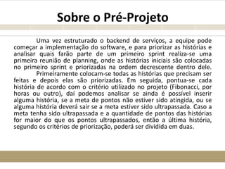 Sobre o Pré-Projeto
Uma vez estruturado o backend de serviços, a equipe pode
começar a implementação do software, e para priorizar as histórias e
analisar quais farão parte de um primeiro sprint realiza-se uma
primeira reunião de planning, onde as histórias iniciais são colocadas
no primeiro sprint e priorizadas na ordem decrescente dentro dele.
Primeiramente colocam-se todas as histórias que precisam ser
feitas e depois elas são priorizadas. Em seguida, pontua-se cada
história de acordo com o critério utilizado no projeto (Fibonacci, por
horas ou outro), daí podemos analisar se ainda é possível inserir
alguma história, se a meta de pontos não estiver sido atingida, ou se
alguma história deverá sair se a meta estiver sido ultrapassada. Caso a
meta tenha sido ultrapassada e a quantidade de pontos das histórias
for maior do que os pontos ultrapassados, então a última história,
segundo os critérios de priorização, poderá ser dividida em duas.
 
