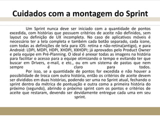 Cuidados com a montagem do Sprint
Um Sprint nunca deve ser iniciado com a quantidade de pontos
excedida, com histórias que possuem critérios de aceite não definidos, sem
layout ou definição de UX incompleta. No caso de aplicativos móveis é
necessário ter a tela completa e também cada botão separado, cada ícone,
com todas as definições de tela para iOS: retina e não-retina(antigo), e para
Android: LDPI, MDPI, HDPI, XHDPI, XXHDPI; já aprovados pelo Product Owner
e pela equipe em Pré-Planning. O ideal é anexar todas as imagens na história
para facilitar o acesso para a equipe otimizando o tempo e evitando ter que
buscar em Drivers, e-mail, e etc., ou em um sistema de pastas que nem
sempre é claro para todos.
Por isso, se a quantidade de pontos for excedida e não houver a
possibilidade de troca com outra história, então os critérios de aceite devem
ser divididos em duas histórias, podendo ser uma no Sprint atual, fechando o
sprint dentro da métrica de pontuação e outra como a primeira história do
próximo (segundo), abrindo o próximo sprint com os pontos e critérios de
aceite que restaram, devendo ser devidamente entregue cada uma em seu
sprint.
 