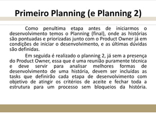 Primeiro Planning (e Planning 2)
Como penultima etapa antes de iniciarmos o
desenvolvimento temos o Planning (final), onde as histórias
são pontuadas e priorizadas junto com o Product Owner já em
condições de iniciar o desenvolvimento, e as últimas dúvidas
são definidas.
Em seguida é realizado o planning 2, já sem a presença
do Product Owner, essa que é uma reunião puramente técnica
e deve servir para analisar melhores formas de
desenvolvimento de uma história, devem ser incluídas as
tasks que definirão cada etapa de desenvolvimento com
objetivo de atingir os critérios de aceite e fechar toda a
estrutura para um processo sem bloqueios da história.
 
