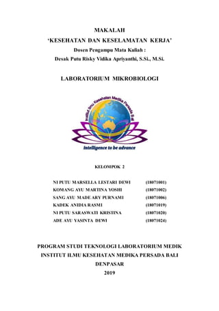 MAKALAH
‘KESEHATAN DAN KESELAMATAN KERJA’
Dosen Pengampu Mata Kuliah :
Desak Putu Risky Vidika Apriyanthi, S.Si., M.Si.
LABORATORIUM MIKROBIOLOGI
KELOMPOK 2
NI PUTU MARSELLA LESTARI DEWI (18071001)
KOMANG AYU MARTINA YOSHI (18071002)
SANG AYU MADE ARY PURNAMI (18071006)
KADEK ANIDIA RASMI (18071019)
NI PUTU SARASWATI KRISTINA (18071020)
ADE AYU YASINTA DEWI (18071024)
PROGRAM STUDI TEKNOLOGI LABORATORIUM MEDIK
INSTITUT ILMU KESEHATAN MEDIKA PERSADA BALI
DENPASAR
2019
 
