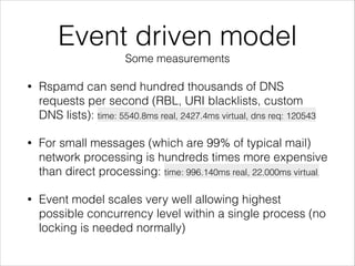 Event driven model
Some measurements
• Rspamd can send hundred thousands of DNS
requests per second (RBL, URI blacklists, custom
DNS lists): time: 5540.8ms real, 2427.4ms virtual, dns req: 120543
• For small messages (which are 99% of typical mail)
network processing is hundreds times more expensive
than direct processing: time: 996.140ms real, 22.000ms virtual,
• Event model scales very well allowing highest
possible concurrency level within a single process (no
locking is needed normally)
 