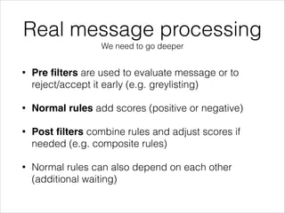 Real message processing
We need to go deeper
• Pre ﬁlters are used to evaluate message or to
reject/accept it early (e.g. greylisting)
• Normal rules add scores (positive or negative)
• Post ﬁlters combine rules and adjust scores if
needed (e.g. composite rules)
• Normal rules can also depend on each other
(additional waiting)
 