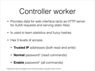 Controller worker
• Provides data for web interface (acts as HTTP server
for AJAX requests and serving static ﬁles)
• Is used to learn statistics and fuzzy hashes
• Has 3 levels of access:
• Trusted IP addresses (both read and write)
• Normal password* (read commands)
• Enable password* (all commands)
* Passwords are encouraged to be stored encrypted using slow hash function
 