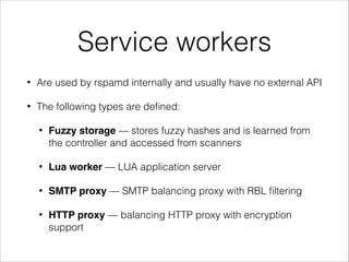 Service workers
• Are used by rspamd internally and usually have no external API
• The following types are deﬁned:
• Fuzzy storage — stores fuzzy hashes and is learned from
the controller and accessed from scanners
• Lua worker — LUA application server
• SMTP proxy — SMTP balancing proxy with RBL ﬁltering
• HTTP proxy — balancing HTTP proxy with encryption
support
 