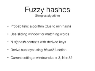 Fuzzy hashes
Shingles algorithm
• Probabilistic algorithm (due to min hash)
• Use sliding window for matching words
• N siphash contexts with derived keys
• Derive subkeys using blake2 function
• Current settings: window size = 3, N = 32
 